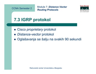 Module 7: Distance Vector
CCNA Semester 2
                      Routing Protocols



 7.3 IGRP protokol

    Cisco proprietary protokol
    Distance-vector protokol
    Oglašavanja se šalju na svakih 90 sekundi




             Računarski centar Univerziteta u Beogradu
 