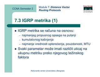 Module 7: Distance Vector
CCNA Semester 2
                       Routing Protocols



 7.3 IGRP metrika (1)

    IGRP metrika se računa na osnovu:
    –   najmanjeg propusnog opsega na putanji
    –   kumulativnog kašnjenja
    –   najmanje vrednosti opterećenja, pouzdanosti, MTU
    Svaki parametar može imati različit uticaj na
    ukupnu metriku preko njegovog težinskog
    faktora


              Računarski centar Univerziteta u Beogradu
 