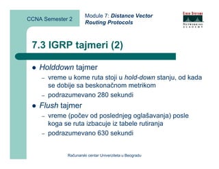 Module 7: Distance Vector
CCNA Semester 2
                       Routing Protocols



 7.3 IGRP tajmeri (2)

    Holddown tajmer
    –   vreme u kome ruta stoji u hold-down stanju, od kada
        se dobije sa beskonačnom metrikom
    –   podrazumevano 280 sekundi
    Flush tajmer
    –   vreme (počev od poslednjeg oglašavanja) posle
        koga se ruta izbacuje iz tabele rutiranja
    –   podrazumevano 630 sekundi


              Računarski centar Univerziteta u Beogradu
 