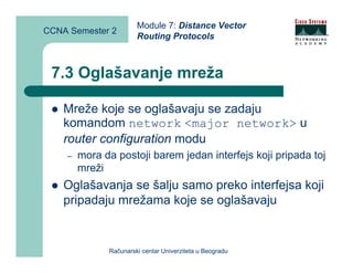 Module 7: Distance Vector
CCNA Semester 2
                       Routing Protocols



 7.3 Oglašavanje mreža

    Mreže koje se oglašavaju se zadaju
    komandom network <major network> u
    router configuration modu
    –   mora da postoji barem jedan interfejs koji pripada toj
        mreži
    Oglašavanja se šalju samo preko interfejsa koji
    pripadaju mrežama koje se oglašavaju


              Računarski centar Univerziteta u Beogradu
 