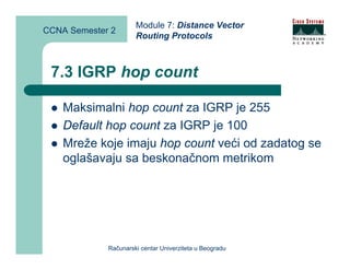 Module 7: Distance Vector
CCNA Semester 2
                      Routing Protocols



 7.3 IGRP hop count

    Maksimalni hop count za IGRP je 255
    Default hop count za IGRP je 100
    Mreže koje imaju hop count veći od zadatog se
    oglašavaju sa beskonačnom metrikom




             Računarski centar Univerziteta u Beogradu
 