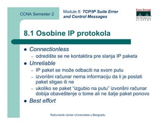 Module 8: TCP/IP Suite Error
CCNA Semester 2
                       and Control Messages



 8.1 Osobine IP protokola

    Connectionless
    –   odredište se ne kontaktira pre slanja IP paketa
    Unreliable
    –   IP paket se može odbaciti na svom putu
    –   izvorišni računar nema informaciju da li je poslati
        paket stigao ili ne
    –   ukoliko se paket “izgubio na putu” izvorišni računar
        dobija obaveštenje o tome ali ne šalje paket ponovo
    Best effort

              Računarski centar Univerziteta u Beogradu
 