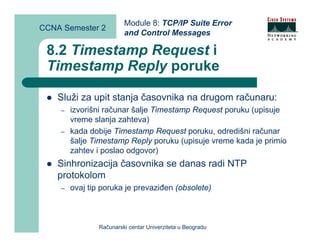 Module 8: TCP/IP Suite Error
CCNA Semester 2
                         and Control Messages

 8.2 Timestamp Request i
 Timestamp Reply poruke

    Služi za upit stanja časovnika na drugom računaru:
    –   izvorišni računar šalje Timestamp Request poruku (upisuje
        vreme slanja zahteva)
    –   kada dobije Timestamp Request poruku, odredišni računar
        šalje Timestamp Reply poruku (upisuje vreme kada je primio
        zahtev i poslao odgovor)
    Sinhronizacija časovnika se danas radi NTP
    protokolom
    –   ovaj tip poruka je prevaziđen (obsolete)



                Računarski centar Univerziteta u Beogradu
 