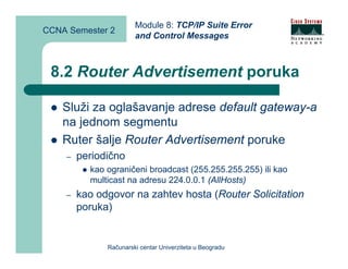 Module 8: TCP/IP Suite Error
CCNA Semester 2
                       and Control Messages



 8.2 Router Advertisement poruka

    Služi za oglašavanje adrese default gateway-a
    na jednom segmentu
    Ruter šalje Router Advertisement poruke
    –   periodično
          kao ograničeni broadcast (255.255.255.255) ili kao
          multicast na adresu 224.0.0.1 (AllHosts)
    –   kao odgovor na zahtev hosta (Router Solicitation
        poruka)


              Računarski centar Univerziteta u Beogradu
 
