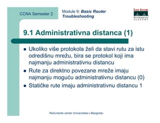 Module 9: Basic Router
CCNA Semester 2
                      Troubleshooting



 9.1 Administrativna distanca (1)

    Ukoliko više protokola želi da stavi rutu za istu
    odredišnu mrežu, bira se protokol koji ima
    najmanju administrativnu distancu
    Rute za direktno povezane mreže imaju
    najmanju moguću administrativnu distancu (0)
    Statičke rute imaju administrativnu distancu 1



             Računarski centar Univerziteta u Beogradu
 