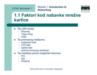 Module 1: Introduction to
CCNA Semester 1
                           Networking

 1.1 Faktori kod nabavke mrežne
 kartice
    Tip LAN mreže:
     –   Ethernet,
     –   Token Ring
     –   FDDI
    Tip prenosnog medijuma:
     –   koaksijalni kabl
     –   UTP kabl
     –   optički kabl
     –   bežična konekcija (wireless)
    Tip interfejsa prema magistrali računara:
     –   PCI
     –   ISA
     –   PCMCIA


                  Računarski centar Univerziteta u Beogradu
 