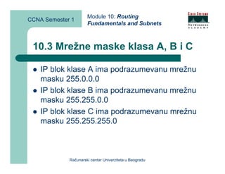 Module 10: Routing
CCNA Semester 1
                      Fundamentals and Subnets



 10.3 Mrežne maske klasa A, B i C

    IP blok klase A ima podrazumevanu mrežnu
    masku 255.0.0.0
    IP blok klase B ima podrazumevanu mrežnu
    masku 255.255.0.0
    IP blok klase C ima podrazumevanu mrežnu
    masku 255.255.255.0



             Računarski centar Univerziteta u Beogradu
 