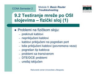 Module 9: Basic Router
CCNA Semester 2
                       Troubleshooting

 9.2 Testiranje mreže po OSI
 slojevima – fizički sloj (1)

    Problemi na fizičkom sloju:
    –   prekinuti kablovi
    –   nepriključeni kablovi
    –   kablovi priključeni na pogrešan port
    –   loše priključeni kablovi (povremena veza)
    –   pogrešan tip kablova
    –   problemi sa transiverom
    –   DTE/DCE problemi
    –   uređaj isključen

              Računarski centar Univerziteta u Beogradu
 