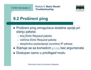 Module 9: Basic Router
CCNA Semester 2
                       Troubleshooting



 9.2 Prošireni ping

    Prošireni ping omogućava dodatne opcije pri
    slanju paketa:
    –   broj Echo Request paketa
    –   veličina Echo Request paketa
    –   eksplicitno postavljanje izvorišne IP adrese
    Startuje se sa komadom ping bez argumenata
    Dostupan samo u privileged modu


              Računarski centar Univerziteta u Beogradu
 