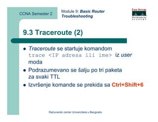 Module 9: Basic Router
CCNA Semester 2
                      Troubleshooting



 9.3 Traceroute (2)

    Traceroute se startuje komandom
    trace <IP adresa ili ime> iz user
    moda
    Podrazumevano se šalju po tri paketa
    za svaki TTL
    Izvršenje komande se prekida sa Ctrl+Shift+6



             Računarski centar Univerziteta u Beogradu
 