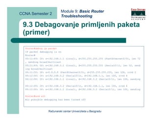 Module 9: Basic Router
CCNA Semester 2
                           Troubleshooting

 9.3 Debagovanje primljenih paketa
 (primer)

  Router#debug ip packet
  IP packet debugging is on
  Router#
  00:11:49: IP: s=192.168.1.1 (local), d=255.255.255.255 (FastEthernet0/0), len 72
  , sending broad/multicast
  00:11:49: IP: s=192.168.3.1 (local), d=255.255.255.255 (Serial0/1), len 52, send
  ing broad/multicast
  00:11:50: IP: s=0.0.0.0 (FastEthernet0/0), d=255.255.255.255, len 328, rcvd 2
  00:12:00: IP: s=192.168.3.2 (Serial0/1), d=192.168.1.1, len 100, rcvd 4
  00:12:00: IP: s=192.168.1.1 (local), d=192.168.3.2 (Serial0/1), len 100, sending

  00:12:00: IP: s=192.168.3.2 (Serial0/1), d=192.168.1.1, len 100, rcvd 4
  00:12:00: IP: s=192.168.1.1 (local), d=192.168.3.2 (Serial0/1), len 100, sending

  Router#und all
  All possible debugging has been turned off




                  Računarski centar Univerziteta u Beogradu
 