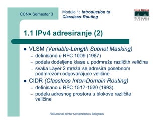 Module 1: Introduction to
CCNA Semester 3
                       Classless Routing



 1.1 IPv4 adresiranje (2)

    VLSM (Variable-Length Subnet Masking)
    –   definisano u RFC 1009 (1987)
    –   podela dodeljene klase u podmreže različith veličina
    –   svaka Layer 2 mreža se adresira posebnom
        podmrežom odgovarajuće veličine
    CIDR (Classless Inter-Domain Routing)
    –   definisano u RFC 1517-1520 (1993)
    –   podela adresnog prostora u blokove različite
        veličine

              Računarski centar Univerziteta u Beogradu
 