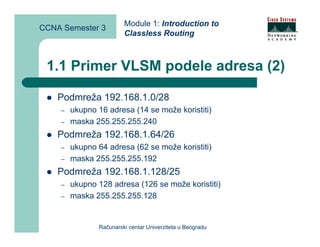 Module 1: Introduction to
CCNA Semester 3
                        Classless Routing



 1.1 Primer VLSM podele adresa (2)

    Podmreža 192.168.1.0/28
    –   ukupno 16 adresa (14 se može koristiti)
    –   maska 255.255.255.240
    Podmreža 192.168.1.64/26
    –   ukupno 64 adresa (62 se može koristiti)
    –   maska 255.255.255.192
    Podmreža 192.168.1.128/25
    –   ukupno 128 adresa (126 se može koristiti)
    –   maska 255.255.255.128


               Računarski centar Univerziteta u Beogradu
 