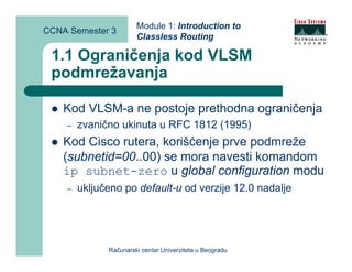 Module 1: Introduction to
CCNA Semester 3
                       Classless Routing

 1.1 Ograničenja kod VLSM
 podmrežavanja

    Kod VLSM-a ne postoje prethodna ograničenja
    –   zvanično ukinuta u RFC 1812 (1995)
    Kod Cisco rutera, korišćenje prve podmreže
    (subnetid=00..00) se mora navesti komandom
    ip subnet-zero u global configuration modu
    –   uključeno po default-u od verzije 12.0 nadalje




              Računarski centar Univerziteta u Beogradu
 