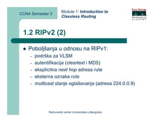 Module 1: Introduction to
CCNA Semester 3
                       Classless Routing



 1.2 RIPv2 (2)

    Poboljšanja u odnosu na RIPv1:
    –   podrška za VLSM
    –   autentifikacija (cleartext i MD5)
    –   eksplicitna next hop adresa rute
    –   eksterna oznaka rute
    –   multicast slanje oglašavanja (adresa 224.0.0.9)




              Računarski centar Univerziteta u Beogradu
 