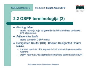 CCNA Semester 3          Module 2: Single Area OSPF



 2.2 OSPF terminologija (2)
    Routing table
    –   tabela rutiranja koja se generiše iz link-state baze podataka
        SPF algoritmom
    Adjacencies table
    –   tabela susednih OSPF rutera
    Designated Router (DR) i Backup Designated Router
    (BDR)
    –   izabrani ruteri na LAN segmentu koji komuniciraju sa ostalim
        ruterima
    –   OSPF ruter na LAN segmentu komunicira samo sa DR i BDR



                Računarski centar Univerziteta u Beogradu
 