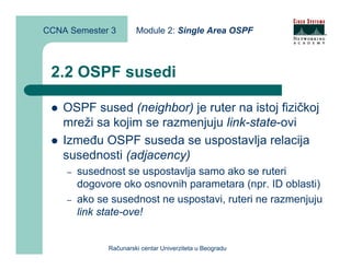 CCNA Semester 3        Module 2: Single Area OSPF



 2.2 OSPF susedi

    OSPF sused (neighbor) je ruter na istoj fizičkoj
    mreži sa kojim se razmenjuju link-state-ovi
    Između OSPF suseda se uspostavlja relacija
    susednosti (adjacency)
    –   susednost se uspostavlja samo ako se ruteri
        dogovore oko osnovnih parametara (npr. ID oblasti)
    –   ako se susednost ne uspostavi, ruteri ne razmenjuju
        link state-ove!


              Računarski centar Univerziteta u Beogradu
 