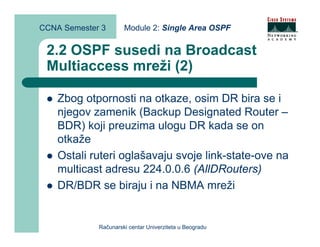 CCNA Semester 3       Module 2: Single Area OSPF


 2.2 OSPF susedi na Broadcast
 Multiaccess mreži (2)

    Zbog otpornosti na otkaze, osim DR bira se i
    njegov zamenik (Backup Designated Router –
    BDR) koji preuzima ulogu DR kada se on
    otkaže
    Ostali ruteri oglašavaju svoje link-state-ove na
    multicast adresu 224.0.0.6 (AllDRouters)
    DR/BDR se biraju i na NBMA mreži


             Računarski centar Univerziteta u Beogradu
 