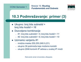 Module 10: Routing
CCNA Semester 1
                         Fundamentals and Subnets



 10.3 Podmrežavanje: primer (3)

    Ukupno: broj bita subnetid +
    broj bita hostid = 16
    Dozvoljene kombinacije
    –   #1: broj bita subnetid = 5, broj bita hostid = 11
    –   #2: broj bita subnetid = 6, broj bita hostid = 10
    Uzimamo varijantu #1
    –   mrežna maska 255.255.248.0 (/21)
    –   ukupno 30 podmreža koje možemo koristiti
    –   ukupno 2046 korisnih IP adresa u svakoj IP mreži


                Računarski centar Univerziteta u Beogradu
 