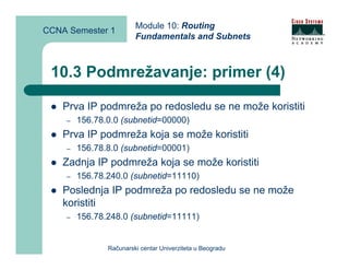 Module 10: Routing
CCNA Semester 1
                        Fundamentals and Subnets



 10.3 Podmrežavanje: primer (4)

    Prva IP podmreža po redosledu se ne može koristiti
    –   156.78.0.0 (subnetid=00000)
    Prva IP podmreža koja se može koristiti
    –   156.78.8.0 (subnetid=00001)
    Zadnja IP podmreža koja se može koristiti
    –   156.78.240.0 (subnetid=11110)
    Poslednja IP podmreža po redosledu se ne može
    koristiti
    –   156.78.248.0 (subnetid=11111)


               Računarski centar Univerziteta u Beogradu
 