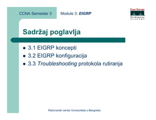 CCNA Semester 3       Module 3: EIGRP



 Sadržaj poglavlja

    3.1 EIGRP koncepti
    3.2 EIGRP konfiguracija
    3.3 Troubleshooting protokola rutiranja




             Računarski centar Univerziteta u Beogradu
 
