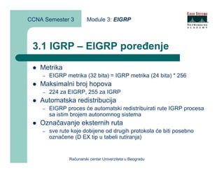 CCNA Semester 3          Module 3: EIGRP



 3.1 IGRP – EIGRP poređenje
    Metrika
    –   EIGRP metrika (32 bita) = IGRP metrika (24 bita) * 256
    Maksimalni broj hopova
    –   224 za EIGRP, 255 za IGRP
    Automatska redistribucija
    –   EIGRP proces će automatski redistribuirati rute IGRP procesa
        sa istim brojem autonomnog sistema
    Označavanje eksternih ruta
    –   sve rute koje dobijene od drugih protokola će biti posebno
        označene (D EX tip u tabeli rutiranja)


                Računarski centar Univerziteta u Beogradu
 