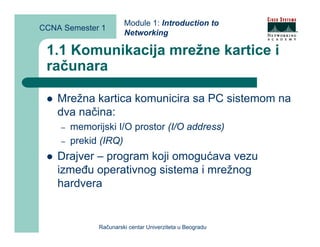 Module 1: Introduction to
CCNA Semester 1
                       Networking

 1.1 Komunikacija mrežne kartice i
 računara

    Mrežna kartica komunicira sa PC sistemom na
    dva načina:
    –   memorijski I/O prostor (I/O address)
    –   prekid (IRQ)
    Drajver – program koji omogućava vezu
    između operativnog sistema i mrežnog
    hardvera


              Računarski centar Univerziteta u Beogradu
 