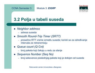 CCNA Semester 3          Module 3: EIGRP



 3.2 Polja u tabeli suseda

    Neighbor address
    –   adresa suseda
    Smooth Round-Trip Timer (SRTT)
    –   prosečno RTT vreme između suseda; koristi se za određivanje
        intervala za retransmisiju
    Queue count (Q Cnt)
    –   broj paketa koji čekaju u redu za slanje
    Sequence Number (Seq No)
    –   broj sekevence poslednjeg paketa koji je dobijen od suseda


                Računarski centar Univerziteta u Beogradu
 