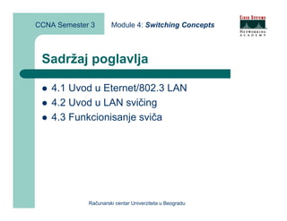 CCNA Semester 3       Module 4: Switching Concepts



 Sadržaj poglavlja

    4.1 Uvod u Eternet/802.3 LAN
    4.2 Uvod u LAN svičing
    4.3 Funkcionisanje sviča




             Računarski centar Univerziteta u Beogradu
 