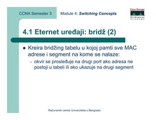 CCNA Semester 3        Module 4: Switching Concepts



 4.1 Eternet uređaji: bridž (2)

    Kreira bridžing tabelu u kojoj pamti sve MAC
    adrese i segment na kome se nalaze:
    –   okvir se prosleđuje na drugi port ako adresa ne
        postoji u tabeli ili ako ukazuje na drugi segment




              Računarski centar Univerziteta u Beogradu
 