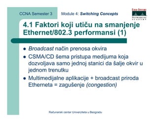 CCNA Semester 3       Module 4: Switching Concepts


 4.1 Faktori koji utiču na smanjenje
 Ethernet/802.3 performansi (1)

    Broadcast način prenosa okvira
    CSMA/CD šema pristupa medijuma koja
    dozvoljava samo jednoj stanici da šalje okvir u
    jednom trenutku
    Multimedijalne aplikacije + broadcast priroda
    Etherneta = zagušenje (congestion)



             Računarski centar Univerziteta u Beogradu
 