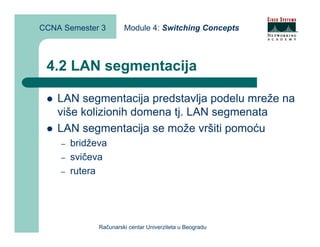 CCNA Semester 3        Module 4: Switching Concepts



 4.2 LAN segmentacija

    LAN segmentacija predstavlja podelu mreže na
    više kolizionih domena tj. LAN segmenata
    LAN segmentacija se može vršiti pomoću
    –   bridževa
    –   svičeva
    –   rutera




              Računarski centar Univerziteta u Beogradu
 