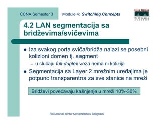 CCNA Semester 3        Module 4: Switching Concepts


 4.2 LAN segmentacija sa
 bridževima/svičevima

    Iza svakog porta sviča/bridža nalazi se posebni
    kolizioni domen tj. segment
    –   u slučaju full-duplex veza nema ni kolizija
    Segmentacija sa Layer 2 mrežnim uređajima je
    potpuno transparentna za sve stanice na mreži

     Bridževi povećavaju kašnjenje u mreži 10%-30%



              Računarski centar Univerziteta u Beogradu
 