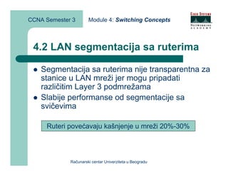CCNA Semester 3       Module 4: Switching Concepts



 4.2 LAN segmentacija sa ruterima

    Segmentacija sa ruterima nije transparentna za
    stanice u LAN mreži jer mogu pripadati
    različitim Layer 3 podmrežama
    Slabije performanse od segmentacije sa
    svičevima

     Ruteri povećavaju kašnjenje u mreži 20%-30%




             Računarski centar Univerziteta u Beogradu
 