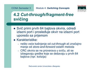 CCNA Semester 3        Module 4: Switching Concepts


 4.2 Cut-through/fragment-free
 svičing

    Svič primi prvih 64 bajtova okvira, odredi
    izlazni port i prosleđuje okvir na izlazni port
    uporedo sa prijemom
    Karakteristike:
    –   nešto veće kašnjenje od cut-through ali značajno
        manje od store-and-forward ostalih metoda
    –   CRC okvira se ne proverava u sviču, ali se
        izbegavaju greške koje se dešavaju u prvih 64
        bajtova (npr. kolizija)


              Računarski centar Univerziteta u Beogradu
 