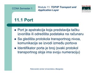 Module 11: TCP/IP Transport and
CCNA Semester 1
                      Application Layer



 11.1 Port

    Port je apstrakcija koja predstavlja tačku
    izvorišta ili odredišta podataka na računaru
    Sa gledišta protokola transportnog nivoa,
    komunikacija se izvodi između portova
    Identifikator porta je broj (svaki protokol
    transportnog sloja ima svoju numeraciju)



             Računarski centar Univerziteta u Beogradu
 