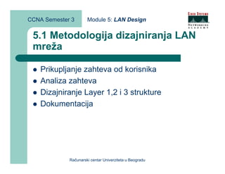 CCNA Semester 3       Module 5: LAN Design


 5.1 Metodologija dizajniranja LAN
 mreža

    Prikupljanje zahteva od korisnika
    Analiza zahteva
    Dizajniranje Layer 1,2 i 3 strukture
    Dokumentacija




             Računarski centar Univerziteta u Beogradu
 