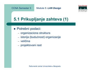 CCNA Semester 3        Module 5: LAN Design



 5.1 Prikupljanje zahteva (1)

    Potrebni podaci:
    –   organizaciona struktura
    –   istorija (budućnost) organizacije
    –   veličina
    –   projektovani rast




              Računarski centar Univerziteta u Beogradu
 
