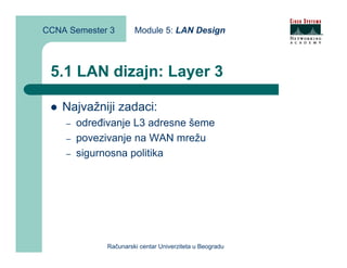 CCNA Semester 3        Module 5: LAN Design



 5.1 LAN dizajn: Layer 3

    Najvažniji zadaci:
    –   određivanje L3 adresne šeme
    –   povezivanje na WAN mrežu
    –   sigurnosna politika




              Računarski centar Univerziteta u Beogradu
 