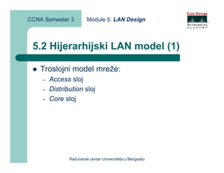 CCNA Semester 3         Module 5: LAN Design



 5.2 Hijerarhijski LAN model (1)

    Troslojni model mreže:
    –   Access sloj
    –   Distribution sloj
    –   Core sloj




               Računarski centar Univerziteta u Beogradu
 