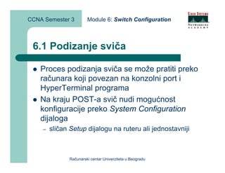 CCNA Semester 3         Module 6: Switch Configuration



 6.1 Podizanje sviča

    Proces podizanja sviča se može pratiti preko
    računara koji povezan na konzolni port i
    HyperTerminal programa
    Na kraju POST-a svič nudi mogućnost
    konfiguracije preko System Configuration
    dijaloga
    –   sličan Setup dijalogu na ruteru ali jednostavniji



               Računarski centar Univerziteta u Beogradu
 