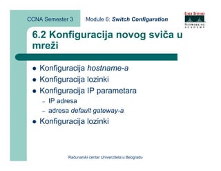 CCNA Semester 3        Module 6: Switch Configuration


 6.2 Konfiguracija novog sviča u
 mreži

    Konfiguracija hostname-a
    Konfiguracija lozinki
    Konfiguracija IP parametara
    –   IP adresa
    –   adresa default gateway-a
    Konfiguracija lozinki



              Računarski centar Univerziteta u Beogradu
 