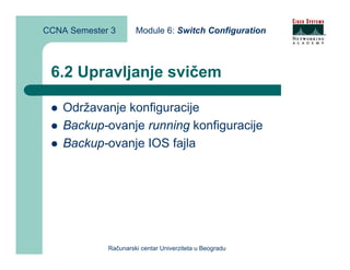 CCNA Semester 3       Module 6: Switch Configuration



 6.2 Upravljanje svičem

    Održavanje konfiguracije
    Backup-ovanje running konfiguracije
    Backup-ovanje IOS fajla




             Računarski centar Univerziteta u Beogradu
 