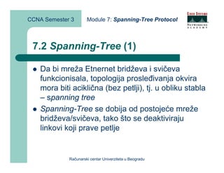 CCNA Semester 3       Module 7: Spanning-Tree Protocol



 7.2 Spanning-Tree (1)

    Da bi mreža Etnernet bridževa i svičeva
    funkcionisala, topologija prosleđivanja okvira
    mora biti aciklična (bez petlji), tj. u obliku stabla
    – spanning tree
    Spanning-Tree se dobija od postojeće mreže
    bridževa/svičeva, tako što se deaktiviraju
    linkovi koji prave petlje


             Računarski centar Univerziteta u Beogradu
 