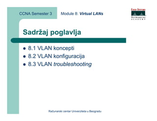 CCNA Semester 3       Module 8: Virtual LANs



 Sadržaj poglavlja

    8.1 VLAN koncepti
    8.2 VLAN konfiguracija
    8.3 VLAN troubleshooting




             Računarski centar Univerziteta u Beogradu
 