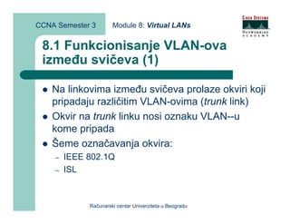 CCNA Semester 3       Module 8: Virtual LANs


 8.1 Funkcionisanje VLAN-ova
 između svičeva (1)

    Na linkovima između svičeva prolaze okviri koji
    pripadaju različitim VLAN-ovima (trunk link)
    Okvir na trunk linku nosi oznaku VLAN--u
    kome pripada
    Šeme označavanja okvira:
    –   IEEE 802.1Q
    –   ISL



             Računarski centar Univerziteta u Beogradu
 
