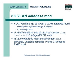 CCNA Semester 3         Module 8: Virtual LANs



 8.2 VLAN database mod

    VLAN konfiguracija se izvodi u VLAN database modu
    –   kreiranje/brisanje/modifikacija VLAN-ova
    –   VTP konfiguracija
    U VLAN database mod se ulazi komandom vlan
    database iz Privileged EXEC moda
    Iz VLAN database moda se komandom exit
    prihvataju unesene komande i vraća u Privileged
    EXEC mod



               Računarski centar Univerziteta u Beogradu
 