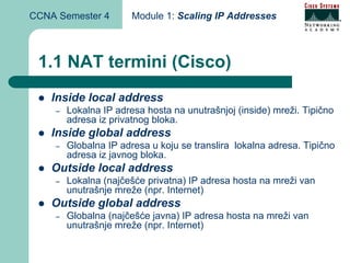 CCNA Semester 4        Module 1: Scaling IP Addresses



 1.1 NAT termini (Cisco)
    Inside local address
    –   Lokalna IP adresa hosta na unutrašnjoj (inside) mreži. Tipično
        adresa iz privatnog bloka.
    Inside global address
    –   Globalna IP adresa u koju se translira lokalna adresa. Tipično
        adresa iz javnog bloka.
    Outside local address
    –   Lokalna (najčešće privatna) IP adresa hosta na mreži van
        unutrašnje mreže (npr. Internet)
    Outside global address
    –   Globalna (najčešće javna) IP adresa hosta na mreži van
        unutrašnje mreže (npr. Internet)
 