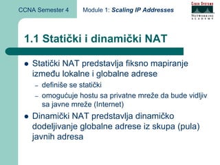 CCNA Semester 4     Module 1: Scaling IP Addresses



 1.1 Statički i dinamički NAT

    Statički NAT predstavlja fiksno mapiranje
    između lokalne i globalne adrese
    –   definiše se statički
    –   omogućuje hostu sa privatne mreže da bude vidljiv
        sa javne mreže (Internet)
    Dinamički NAT predstavlja dinamičko
    dodeljivanje globalne adrese iz skupa (pula)
    javnih adresa
 