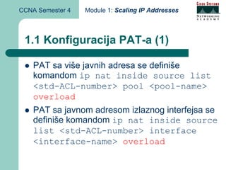CCNA Semester 4   Module 1: Scaling IP Addresses



 1.1 Konfiguracija PAT-a (1)

    PAT sa više javnih adresa se definiše
    komandom ip nat inside source list
    <std-ACL-number> pool <pool-name>
    overload
    PAT sa javnom adresom izlaznog interfejsa se
    definiše komandom ip nat inside source
    list <std-ACL-number> interface
    <interface-name> overload
 